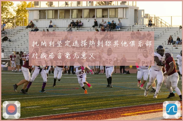 托纳利坚定选择热刺称其他俱乐部对我而言毫无意义