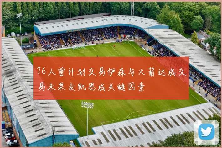 76人曾计划交易伊森与火箭达成交易未果麦凯恩成关键因素