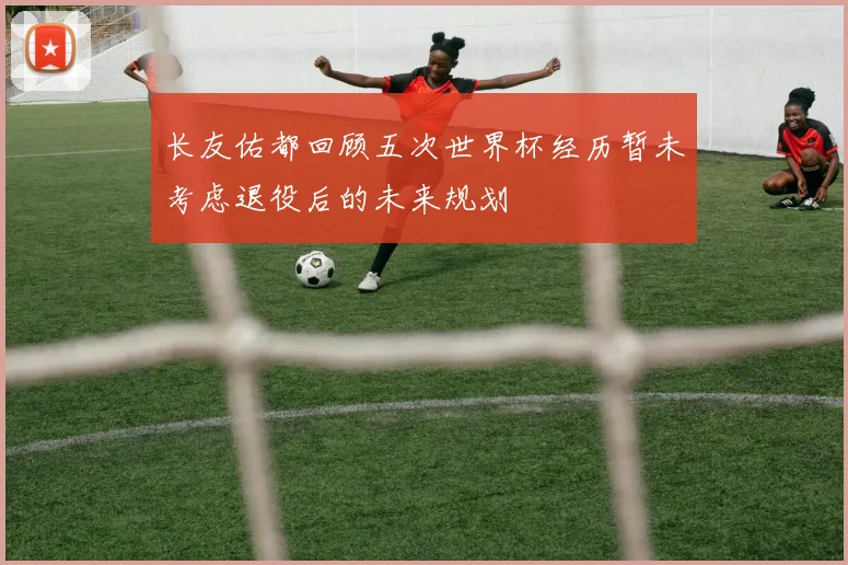 长友佑都回顾五次世界杯经历暂未考虑退役后的未来规划