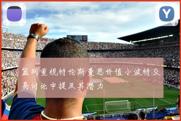 篮网重视特伦斯曼恩价值小波特交易讨论中提及其潜力