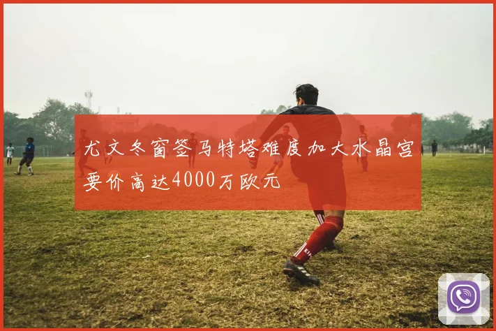 尤文冬窗签马特塔难度加大水晶宫要价高达4000万欧元