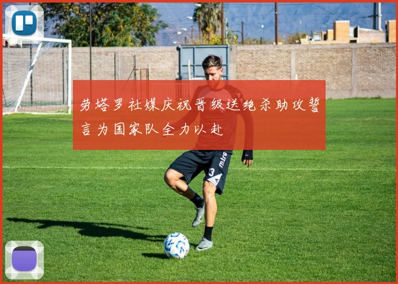 劳塔罗社媒庆祝晋级送绝杀助攻誓言为国家队全力以赴