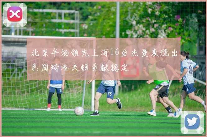 北京半场领先上海16分杰曼表现出色周琦洛夫顿贡献稳定