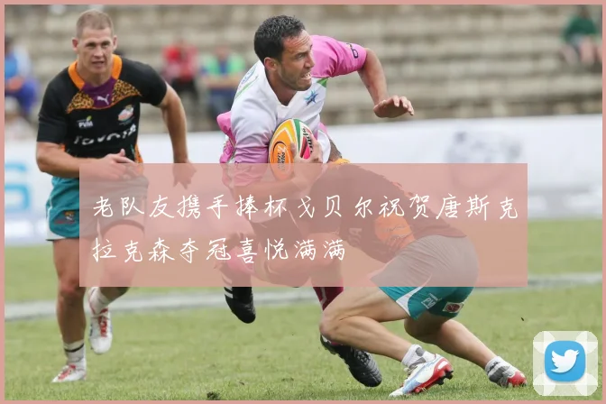 老队友携手捧杯戈贝尔祝贺唐斯克拉克森夺冠喜悦满满