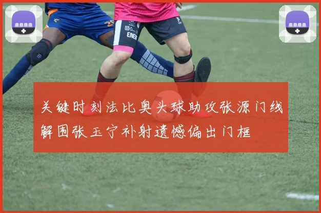 关键时刻法比奥头球助攻张源门线解围张玉宁补射遗憾偏出门框