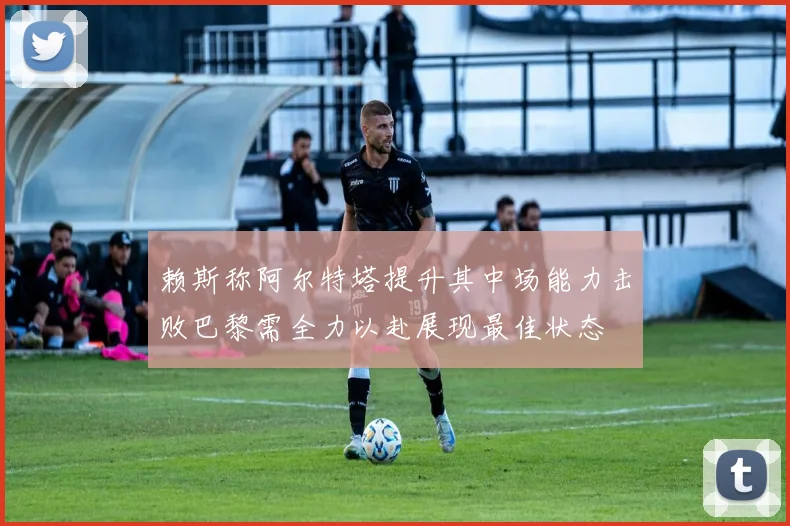 赖斯称阿尔特塔提升其中场能力击败巴黎需全力以赴展现最佳状态