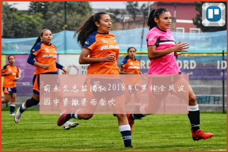 前米兰总监揭秘2018年C罗转会风波因中资撤资而告吹