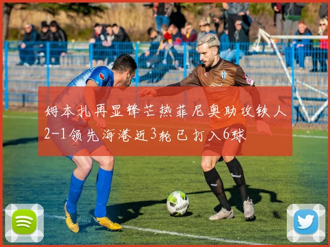 姆本扎再显锋芒热菲尼奥助攻铁人2-1领先海港近3轮已打入6球