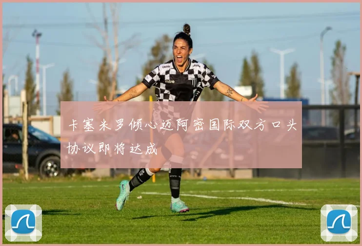卡塞米罗倾心迈阿密国际双方口头协议即将达成