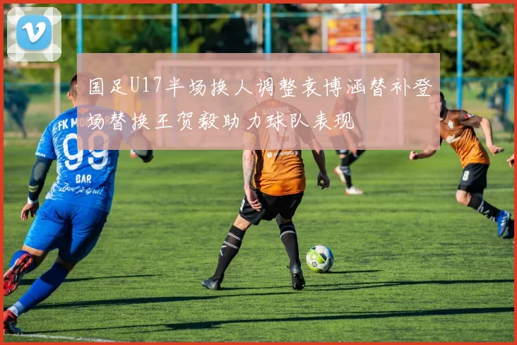 国足U17半场换人调整袁博涵替补登场替换王贺毅助力球队表现