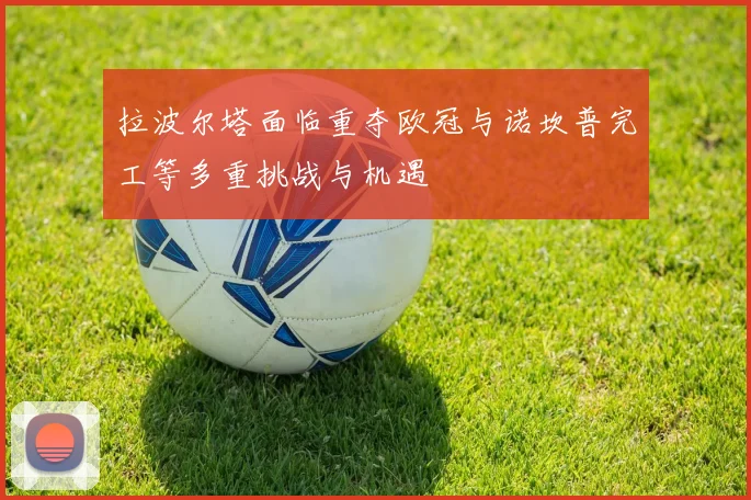 拉波尔塔面临重夺欧冠与诺坎普完工等多重挑战与机遇