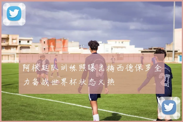 阿根廷队训练照曝光梅西德保罗全力备战世界杯状态火热