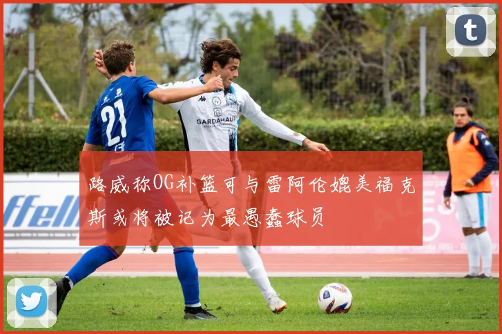 路威称OG补篮可与雷阿伦媲美福克斯或将被记为最愚蠢球员
