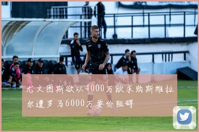 尤文图斯欲以4000万欧求购斯维拉尔遭罗马6000万要价阻碍