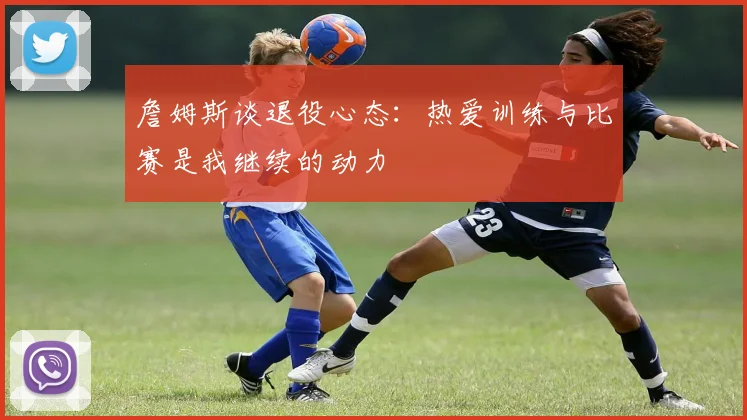 詹姆斯谈退役心态：热爱训练与比赛是我继续的动力