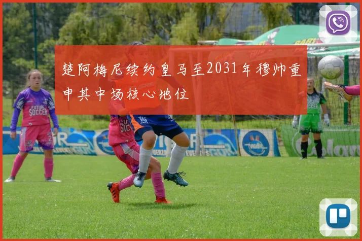 楚阿梅尼续约皇马至2031年穆帅重申其中场核心地位