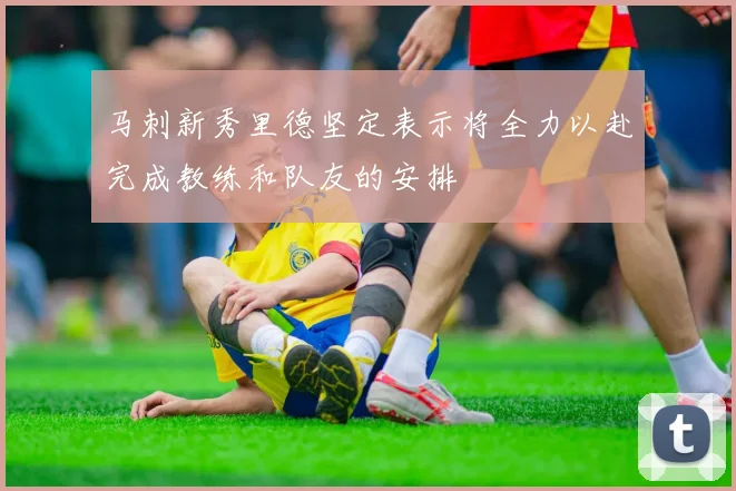 马刺新秀里德坚定表示将全力以赴完成教练和队友的安排