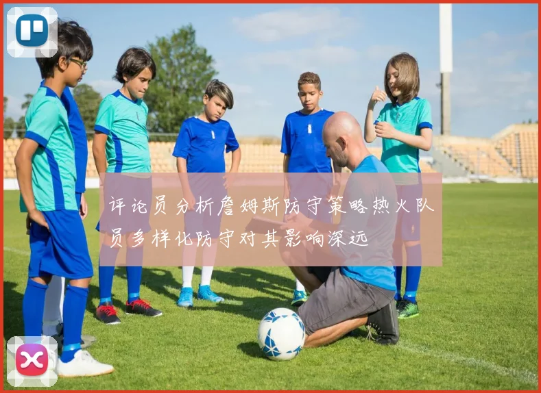 评论员分析詹姆斯防守策略热火队员多样化防守对其影响深远